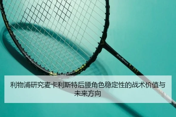 利物浦研究麦卡利斯特后腰角色稳定性的战术价值与未来方向