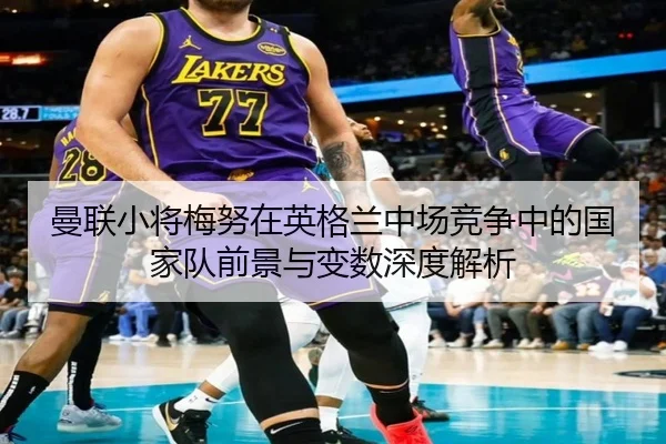 曼联小将梅努在英格兰中场竞争中的国家队前景与变数深度解析
